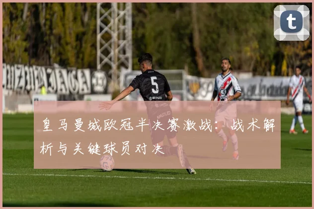 皇马曼城欧冠半决赛激战：战术解析与关键球员对决