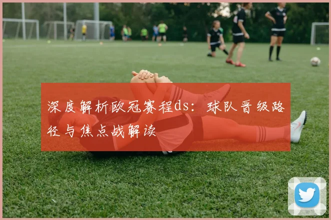 深度解析欧冠赛程ds:球队晋级路径与焦点战解读